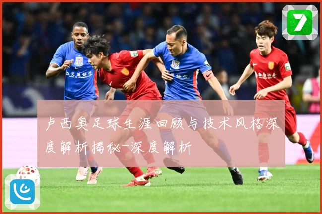卢西奥足球生涯回顾与技术风格深度解析揭秘-深度解析