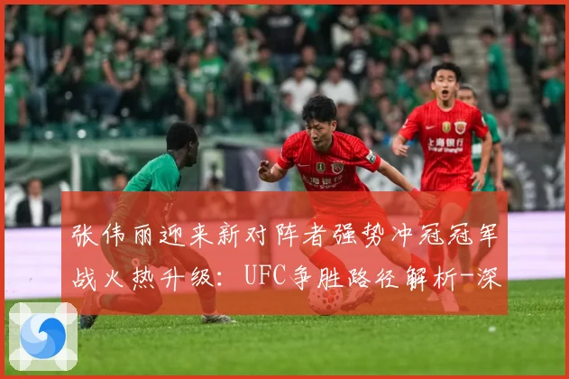 张伟丽迎来新对阵者强势冲冠冠军战火热升级：UFC争胜路径解析-深度解析