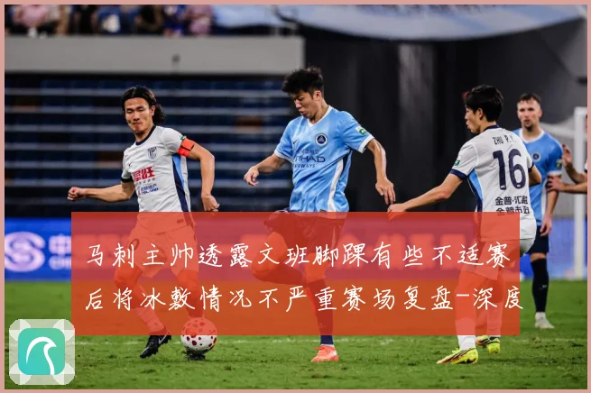 马刺主帅透露文班脚踝有些不适赛后将冰敷情况不严重赛场复盘-深度解析